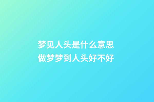 梦见人头是什么意思 做梦梦到人头好不好